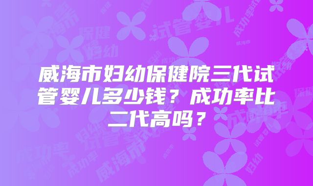 威海市妇幼保健院三代试管婴儿多少钱？成功率比二代高吗？