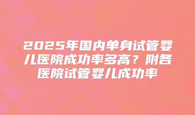 2025年国内单身试管婴儿医院成功率多高？附各医院试管婴儿成功率