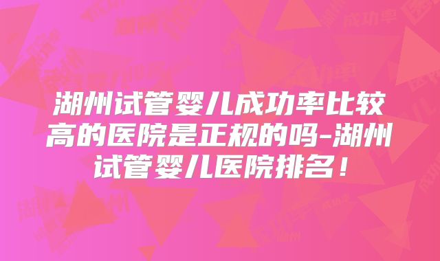 湖州试管婴儿成功率比较高的医院是正规的吗-湖州试管婴儿医院排名！
