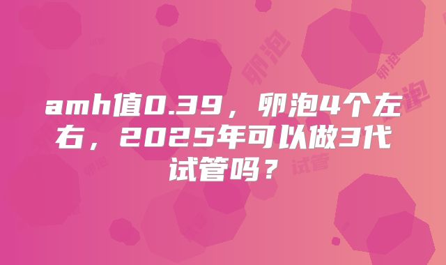 amh值0.39，卵泡4个左右，2025年可以做3代试管吗？