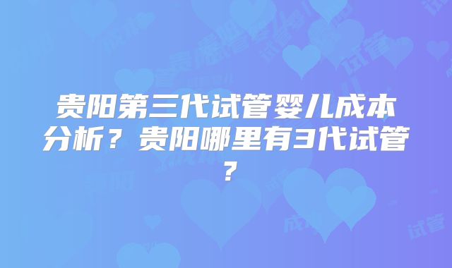 贵阳第三代试管婴儿成本分析？贵阳哪里有3代试管？