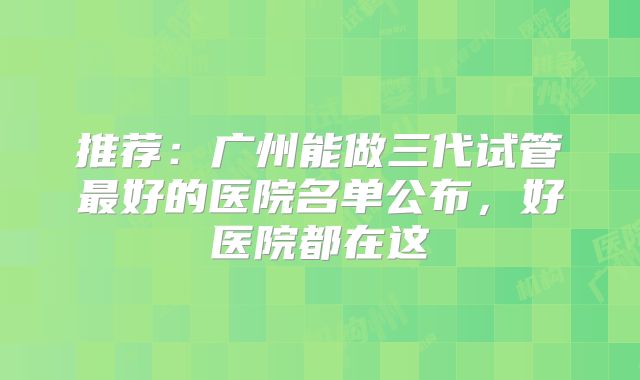 推荐：广州能做三代试管最好的医院名单公布，好医院都在这