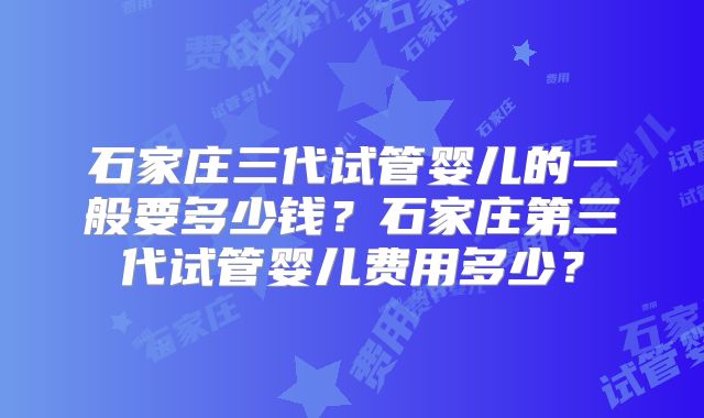 石家庄三代试管婴儿的一般要多少钱？石家庄第三代试管婴儿费用多少？