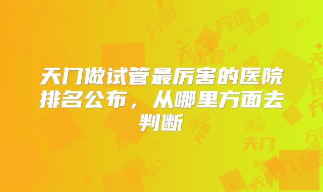 天门做试管最厉害的医院排名公布,从哪里方面去判断
