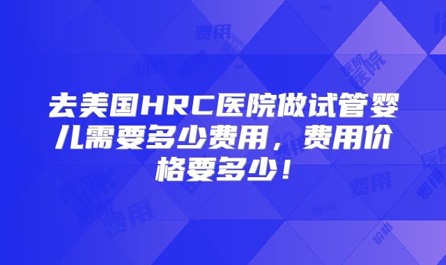 去美国HRC医院做试管婴儿需要多少费用，费用价格要多少！