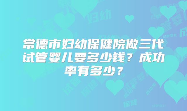 常德市妇幼保健院做三代试管婴儿要多少钱?成功率有多少?