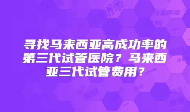 寻找马来西亚高成功率的第三代试管医院？马来西亚三代试管费用？