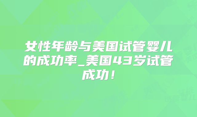 女性年龄与美国试管婴儿的成功率_美国43岁试管成功！