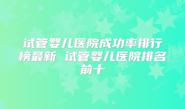试管婴儿医院成功率排行榜最新 试管婴儿医院排名前十
