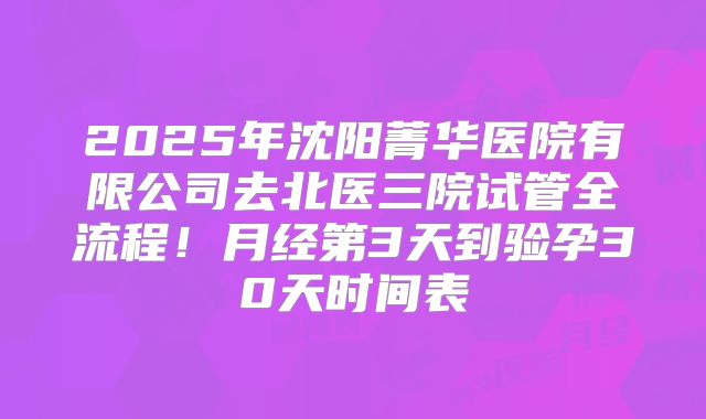 2025年沈阳菁华医院有限公司去北医三院试管全流程！月经第3天到验孕30天时间表