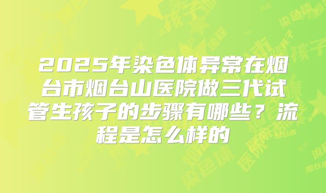 2025年染色体异常在烟台市烟台山医院做三代试管生孩子的步骤有哪些？流程是怎么样的