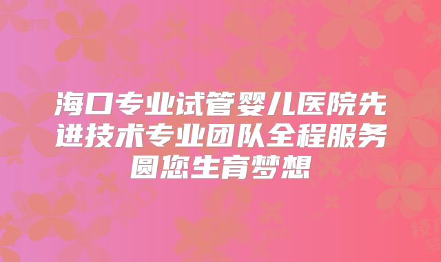 海口专业试管婴儿医院先进技术专业团队全程服务圆您生育梦想