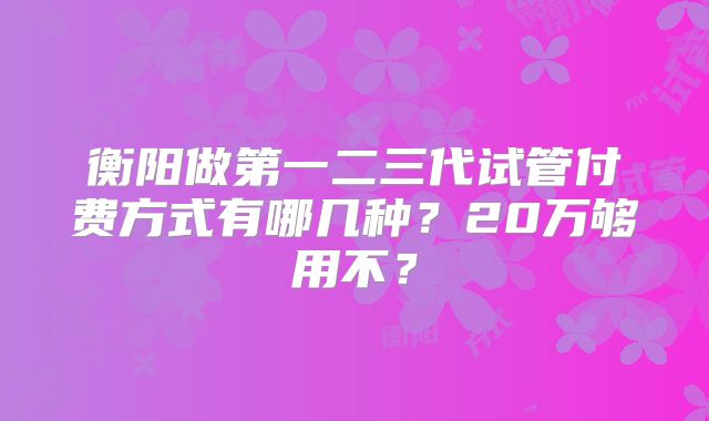 衡阳做第一二三代试管付费方式有哪几种？20万够用不？