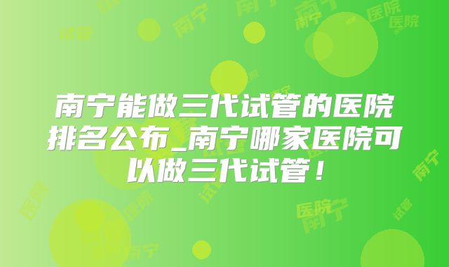 南宁能做三代试管的医院排名公布_南宁哪家医院可以做三代试管！