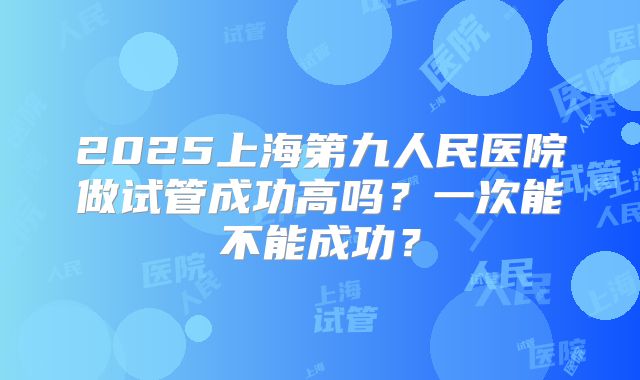 2025上海第九人民医院做试管成功高吗？一次能不能成功？