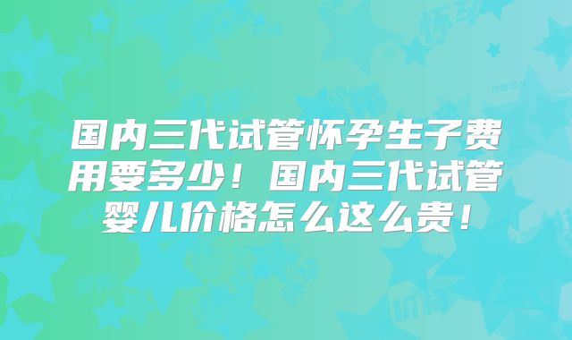 国内三代试管怀孕生子费用要多少！国内三代试管婴儿价格怎么这么贵！