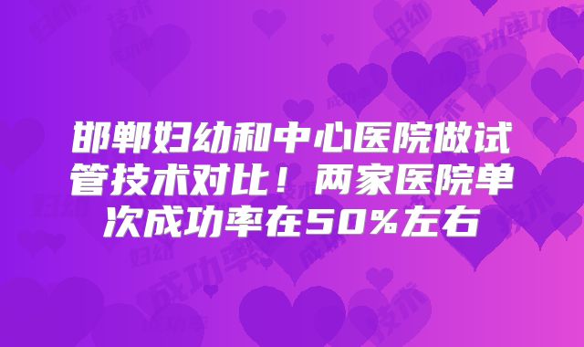邯郸妇幼和中心医院做试管技术对比!两家医院单次成功率在50%左右