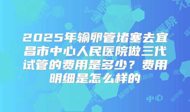 2025年输卵管堵塞去宜昌市中心人民医院做三代试管的费用是多少？费用明细是怎么样的