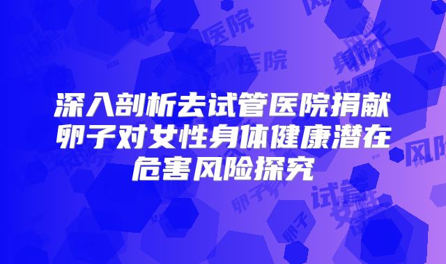 深入剖析去试管医院捐献卵子对女性身体健康潜在危害风险探究
