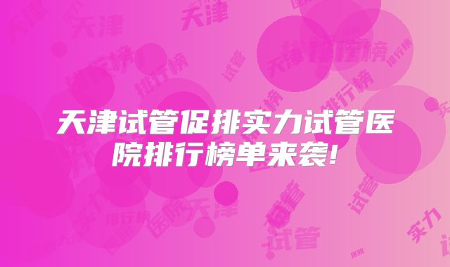 天津试管促排实力试管医院排行榜单来袭!