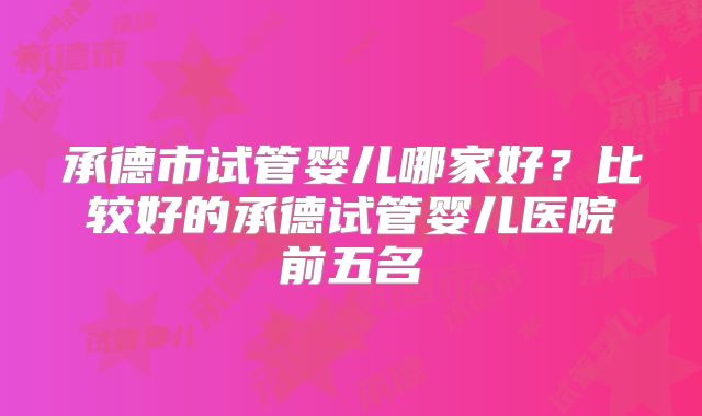 承德市试管婴儿哪家好？比较好的承德试管婴儿医院前五名