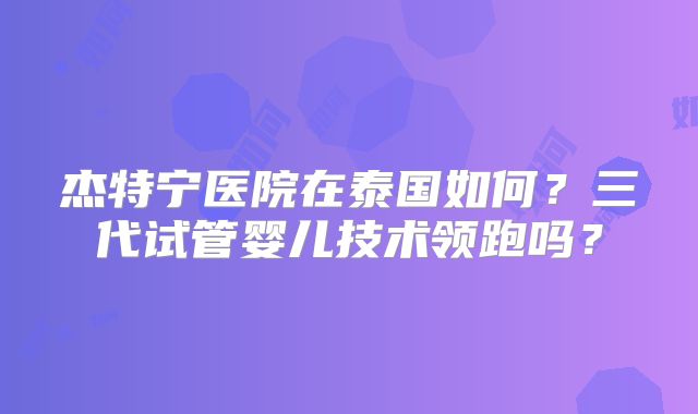 杰特宁医院在泰国如何？三代试管婴儿技术领跑吗？