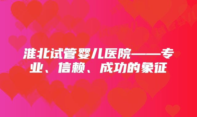 淮北试管婴儿医院——专业、信赖、成功的象征