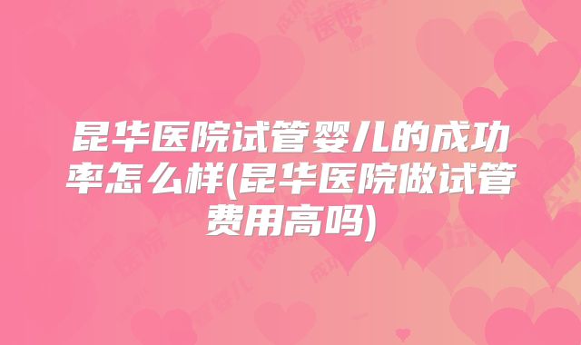 昆华医院试管婴儿的成功率怎么样(昆华医院做试管费用高吗)