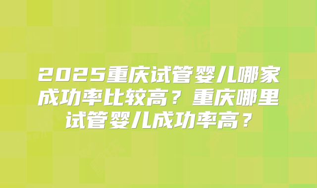 2025重庆试管婴儿哪家成功率比较高？重庆哪里试管婴儿成功率高？