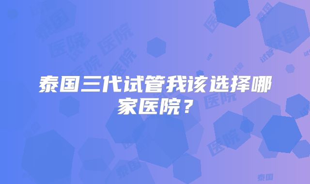 泰国三代试管我该选择哪家医院?