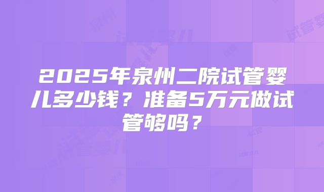 2025年泉州二院试管婴儿多少钱？准备5万元做试管够吗？