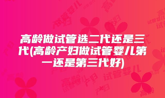 高龄做试管选二代还是三代(高龄产妇做试管婴儿第一还是第三代好)