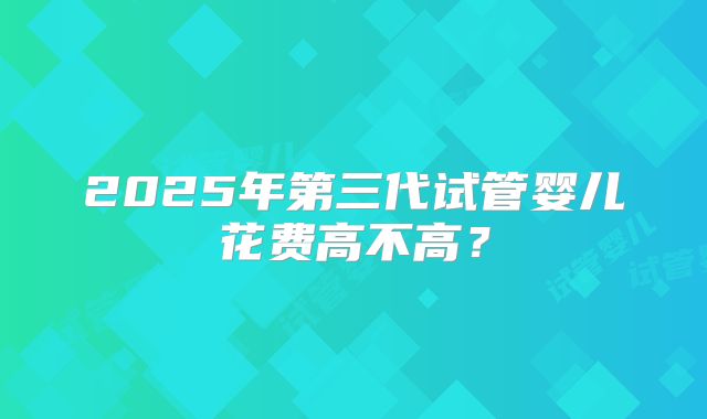 2025年第三代试管婴儿花费高不高？