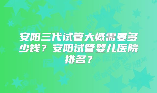 安阳三代试管大概需要多少钱?安阳试管婴儿医院排名?