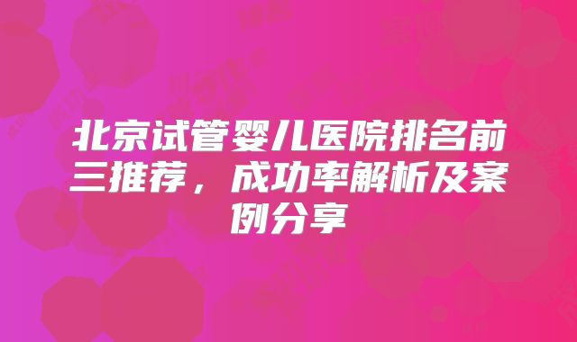 北京试管婴儿医院排名前三推荐，成功率解析及案例分享
