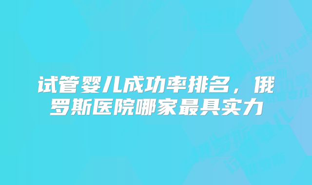试管婴儿成功率排名，俄罗斯医院哪家最具实力