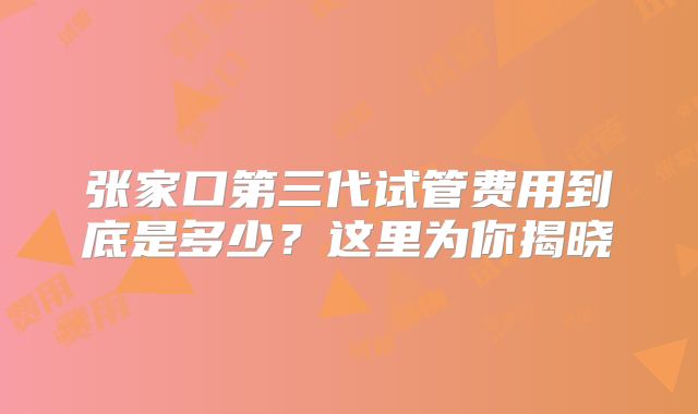 张家口第三代试管费用到底是多少？这里为你揭晓