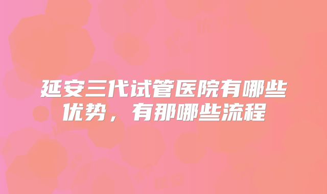 延安三代试管医院有哪些优势，有那哪些流程