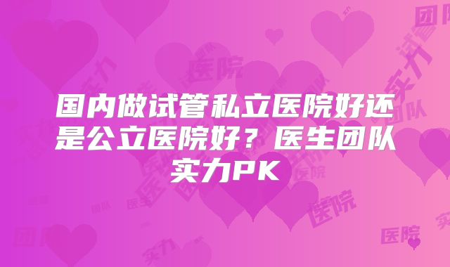 国内做试管私立医院好还是公立医院好？医生团队实力PK