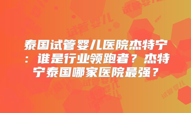 泰国试管婴儿医院杰特宁:谁是行业领跑者?杰特宁泰国哪家医院最强?