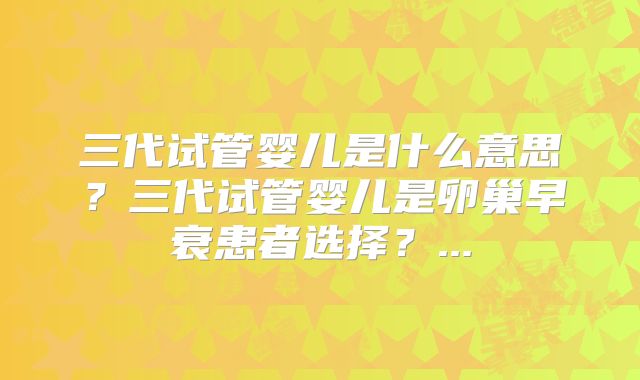 三代试管婴儿是什么意思？三代试管婴儿是卵巢早衰患者选择？...