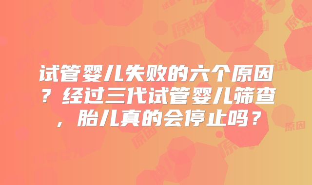 试管婴儿失败的六个原因？经过三代试管婴儿筛查，胎儿真的会停止吗？