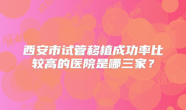 西安市试管移植成功率比较高的医院是哪三家?