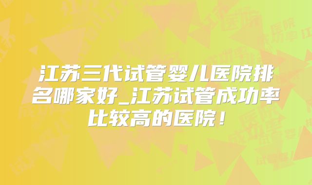 江苏三代试管婴儿医院排名哪家好_江苏试管成功率比较高的医院!