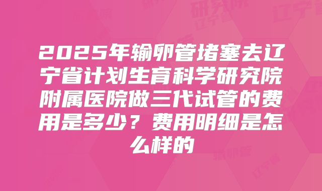 2025年输卵管堵塞去辽宁省计划生育科学研究院附属医院做三代试管的费用是多少?费用明细是怎么样的