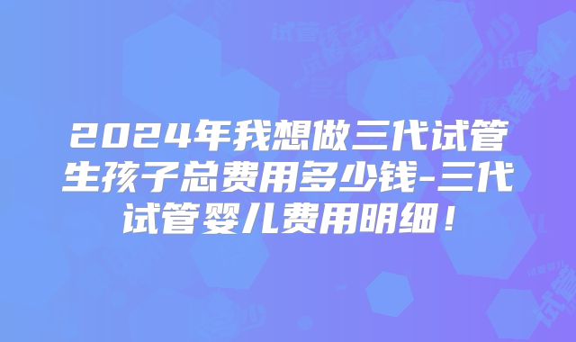 2024年我想做三代试管生孩子总费用多少钱-三代试管婴儿费用明细！