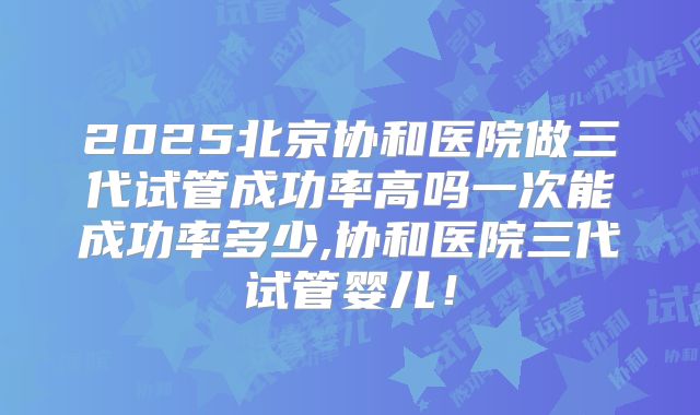 2025北京协和医院做三代试管成功率高吗一次能成功率多少,协和医院三代试管婴儿!