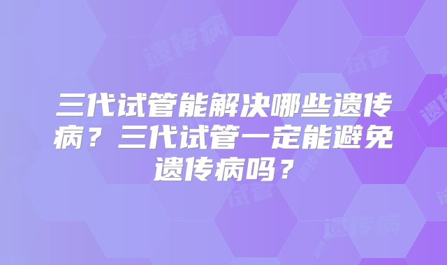 三代试管能解决哪些遗传病？三代试管一定能避免遗传病吗？