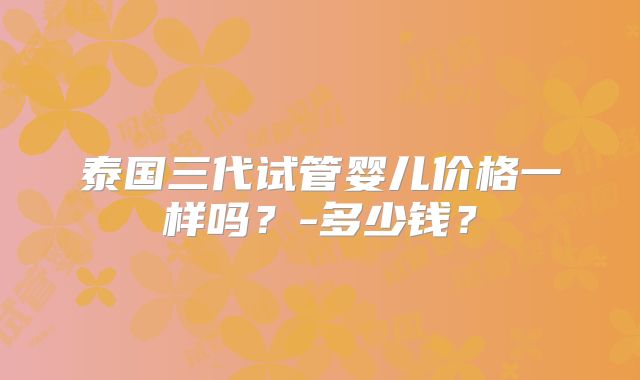 泰国三代试管婴儿价格一样吗？-多少钱？