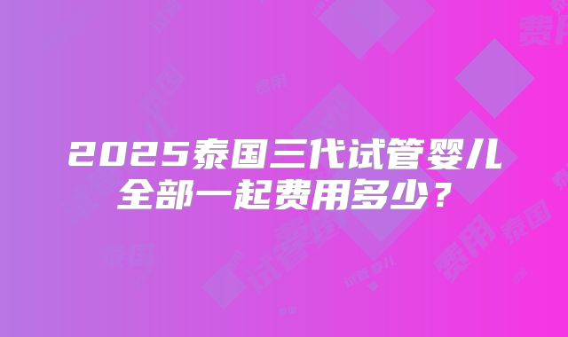 2025泰国三代试管婴儿全部一起费用多少？